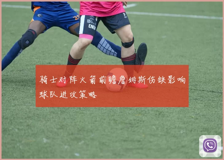 骑士对阵火箭前瞻詹姆斯伤缺影响球队进攻策略