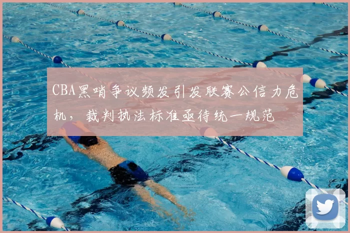 CBA黑哨争议频发引发联赛公信力危机，裁判执法标准亟待统一规范