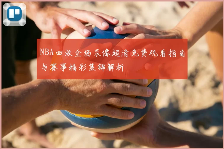NBA回放全场录像超清免费观看指南与赛事精彩集锦解析