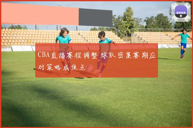CBA直播赛程调整 球队密集赛期应对策略成焦点