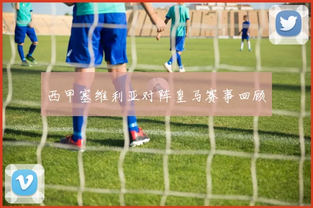 西甲塞维利亚对阵皇马赛事回顾