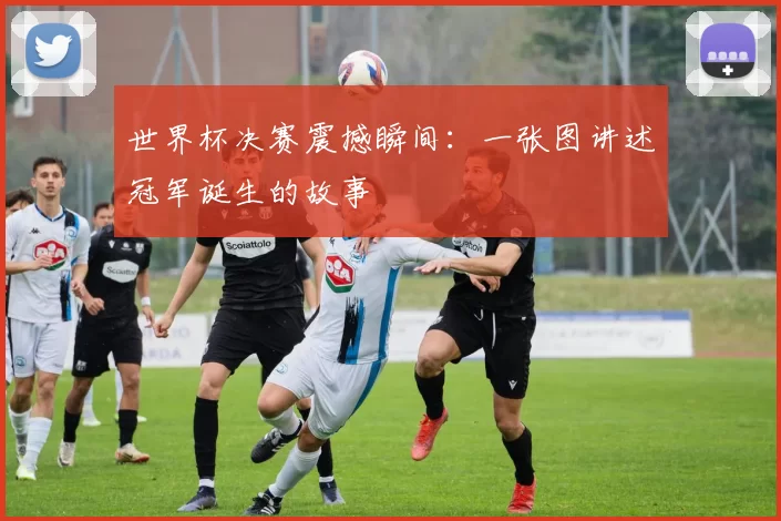 世界杯决赛震撼瞬间:一张图讲述冠军诞生的故事