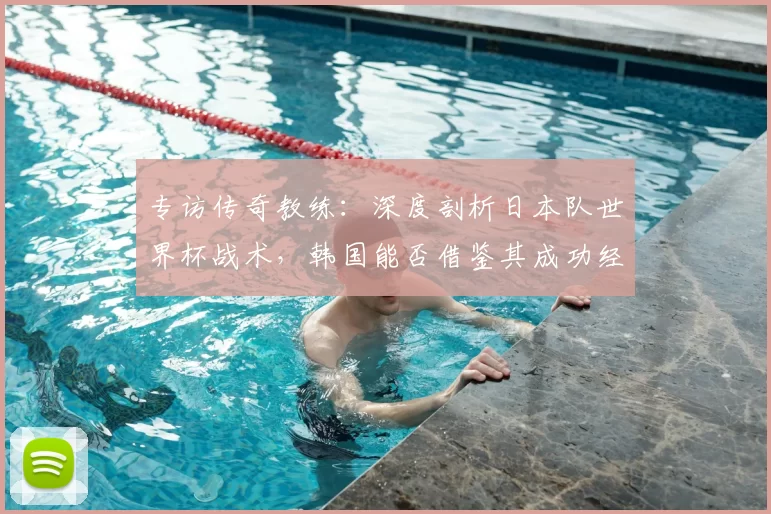 专访传奇教练：深度剖析日本队世界杯战术，韩国能否借鉴其成功经验？
