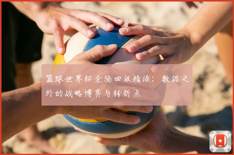 篮球世界杯全场回放精读:数据之外的战略博弈与转折点