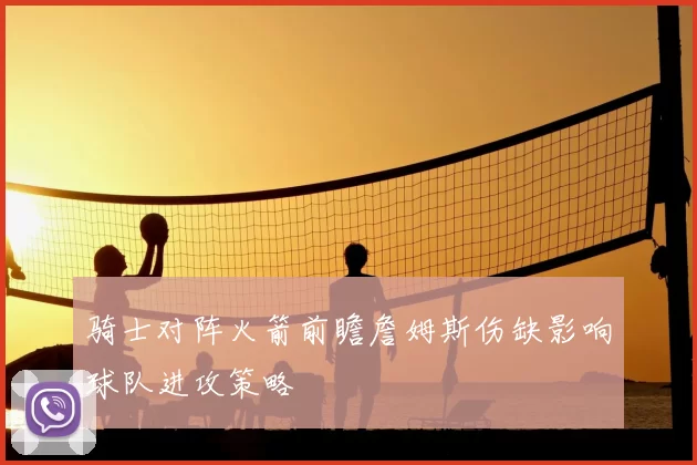 骑士对阵火箭前瞻詹姆斯伤缺影响球队进攻策略