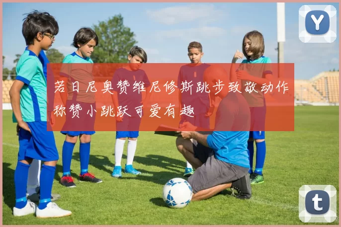 若日尼奥赞维尼修斯跳步致敬动作称赞小跳跃可爱有趣