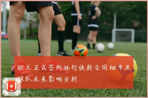 欧文正式签约独行侠新合同细节及球队未来影响分析