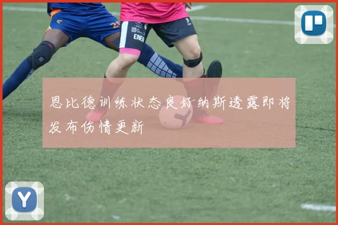恩比德训练状态良好纳斯透露即将发布伤情更新