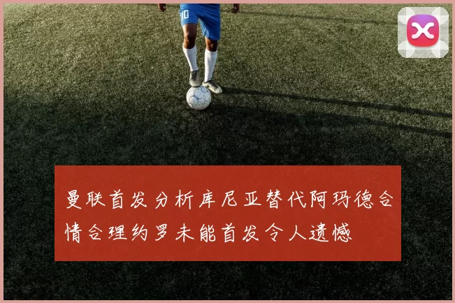 曼联首发分析库尼亚替代阿玛德合情合理约罗未能首发令人遗憾