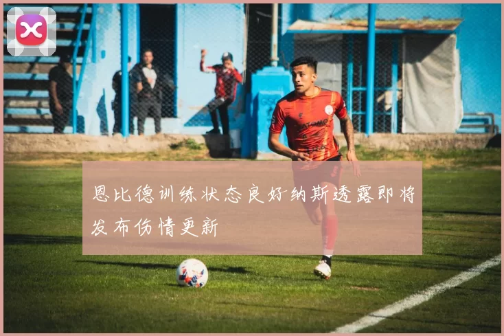 恩比德训练状态良好纳斯透露即将发布伤情更新