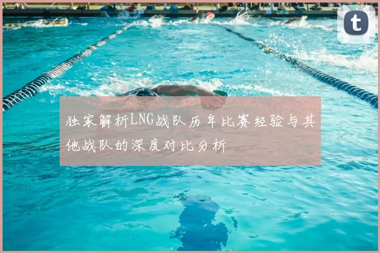 独家解析LNG战队历年比赛经验与其他战队的深度对比分析