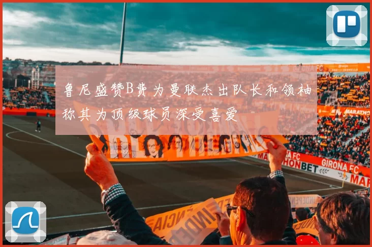 鲁尼盛赞B费为曼联杰出队长和领袖称其为顶级球员深受喜爱