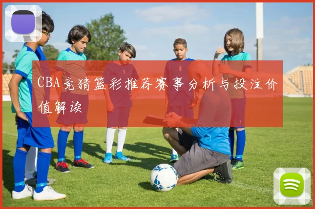 CBA竞猜篮彩推荐赛事分析与投注价值解读