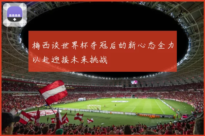 梅西谈世界杯夺冠后的新心态全力以赴迎接未来挑战