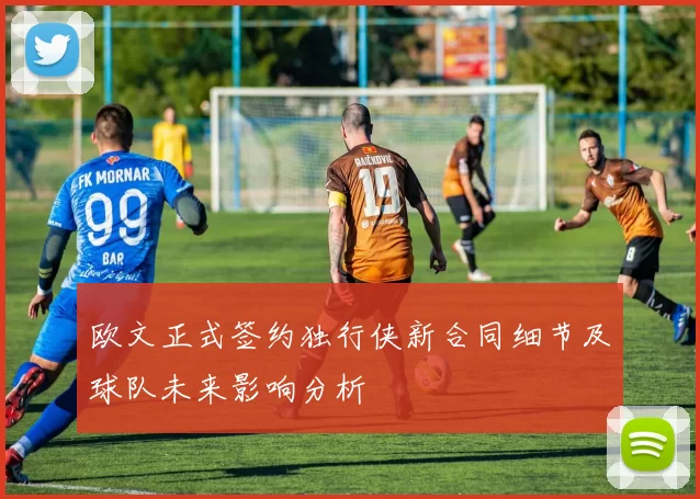 欧文正式签约独行侠新合同细节及球队未来影响分析