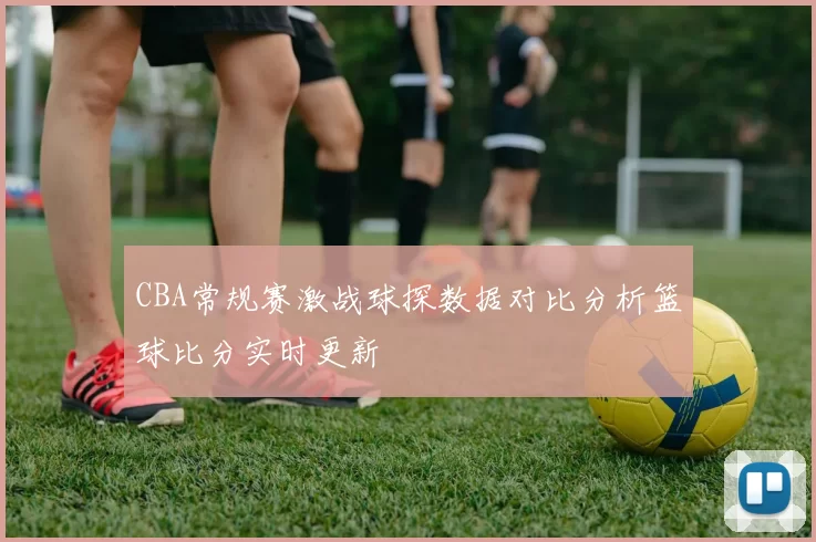 CBA常规赛激战球探数据对比分析篮球比分实时更新