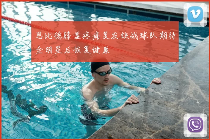 恩比德膝盖疼痛复发缺战球队期待全明星后恢复健康