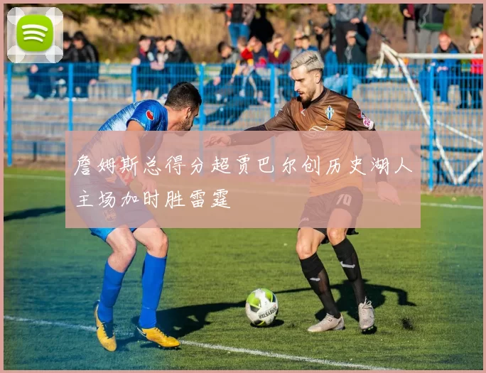 詹姆斯总得分超贾巴尔创历史湖人主场加时胜雷霆