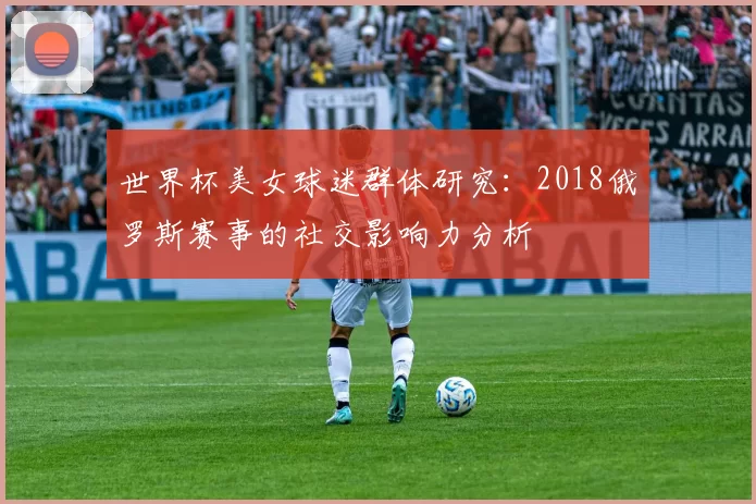 世界杯美女球迷群体研究:2018俄罗斯赛事的社交影响力分析