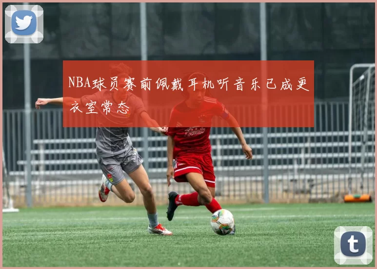 NBA球员赛前佩戴耳机听音乐已成更衣室常态