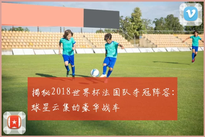 揭秘2018世界杯法国队夺冠阵容:球星云集的豪华战车