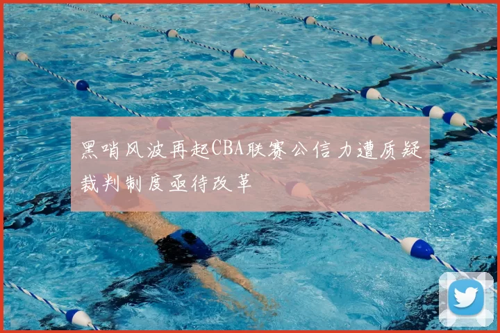 黑哨风波再起CBA联赛公信力遭质疑裁判制度亟待改革
