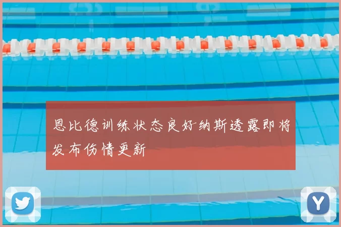 恩比德训练状态良好纳斯透露即将发布伤情更新