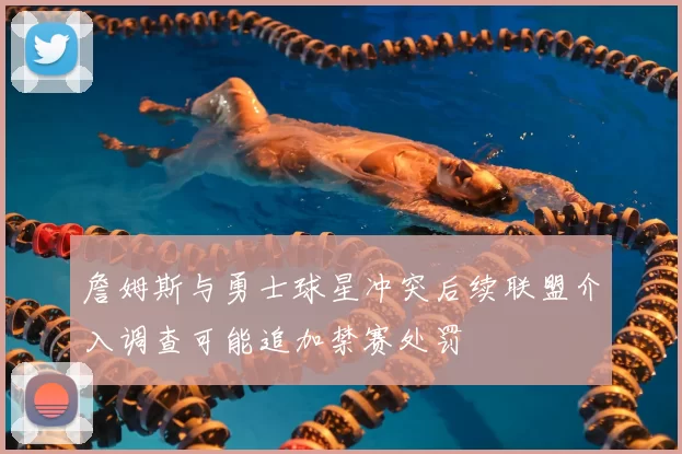 詹姆斯与勇士球星冲突后续联盟介入调查可能追加禁赛处罚