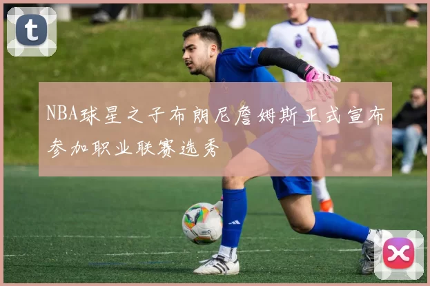 NBA球星之子布朗尼詹姆斯正式宣布参加职业联赛选秀