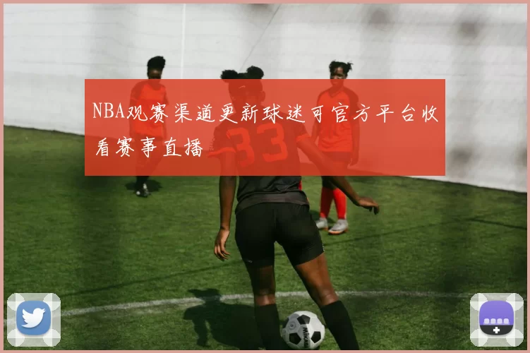 NBA观赛渠道更新球迷可官方平台收看赛事直播