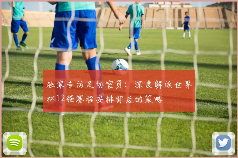 独家专访足协官员：深度解读世界杯12强赛程安排背后的策略