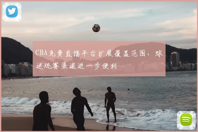 CBA免费直播平台扩展覆盖范围,球迷观赛渠道进一步便利
