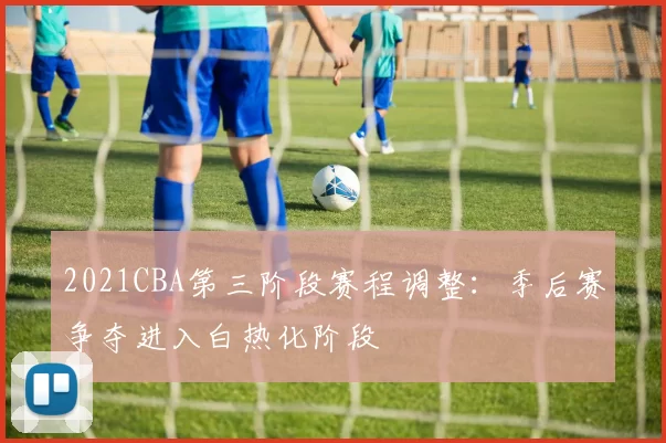 2021CBA第三阶段赛程调整：季后赛争夺进入白热化阶段