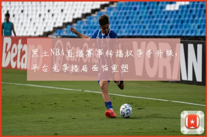 黑土NBA直播赛事转播权争夺升级,平台竞争格局面临重塑