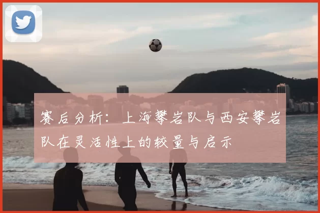 赛后分析:上海攀岩队与西安攀岩队在灵活性上的较量与启示