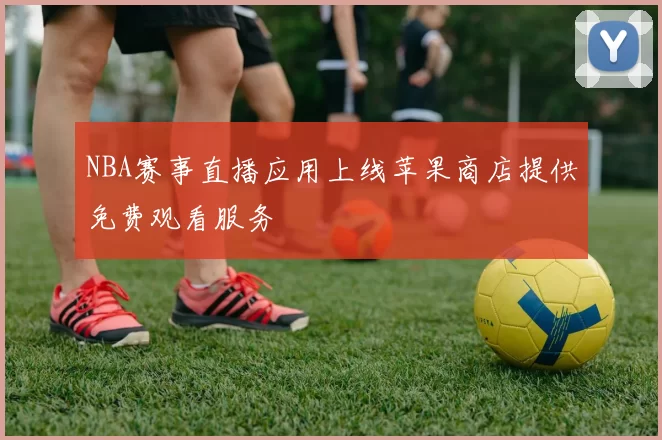 NBA赛事直播应用上线苹果商店提供免费观看服务