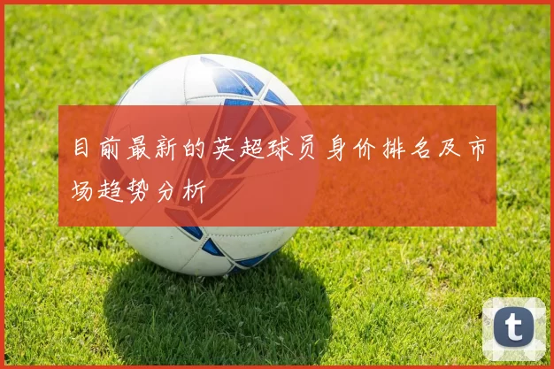 目前最新的英超球员身价排名及市场趋势分析
