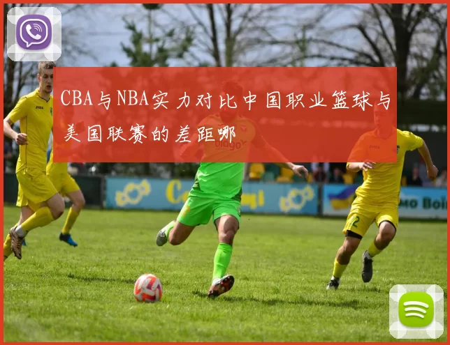 CBA与NBA实力对比中国职业篮球与美国联赛的差距哪