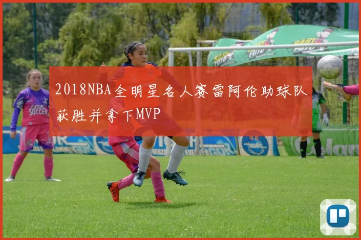 2018NBA全明星名人赛雷阿伦助球队获胜并拿下MVP