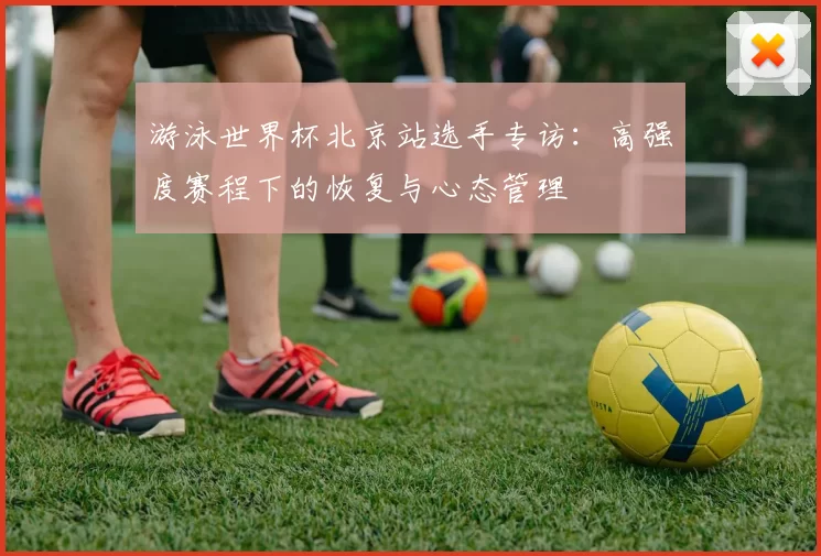 游泳世界杯北京站选手专访：高强度赛程下的恢复与心态管理
