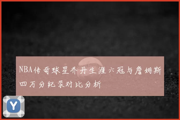 NBA传奇球星乔丹生涯六冠与詹姆斯四万分纪录对比分析