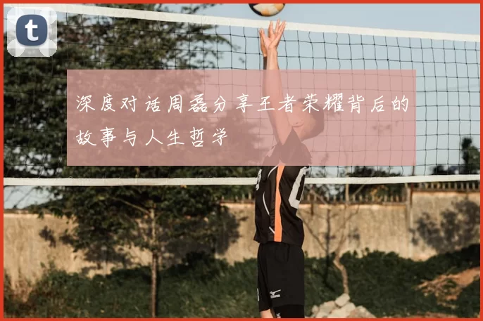 深度对话周磊分享王者荣耀背后的故事与人生哲学