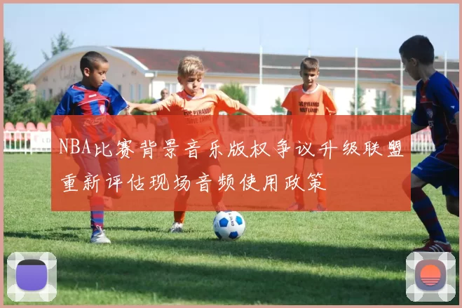 NBA比赛背景音乐版权争议升级联盟重新评估现场音频使用政策