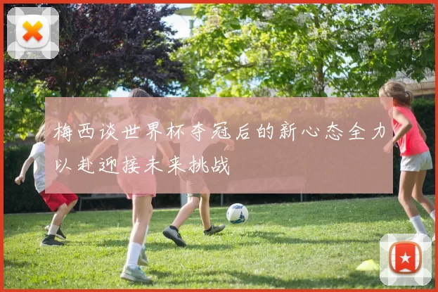 梅西谈世界杯夺冠后的新心态全力以赴迎接未来挑战