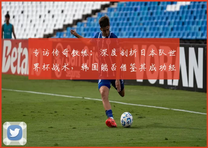 专访传奇教练：深度剖析日本队世界杯战术，韩国能否借鉴其成功经验？