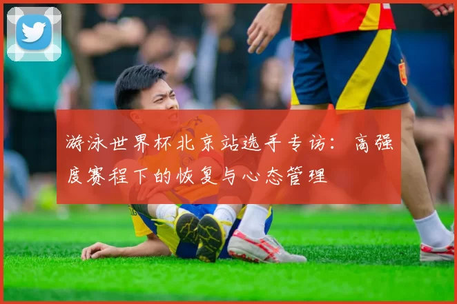 游泳世界杯北京站选手专访：高强度赛程下的恢复与心态管理