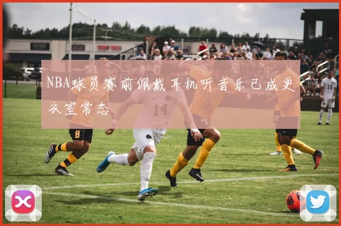 NBA球员赛前佩戴耳机听音乐已成更衣室常态