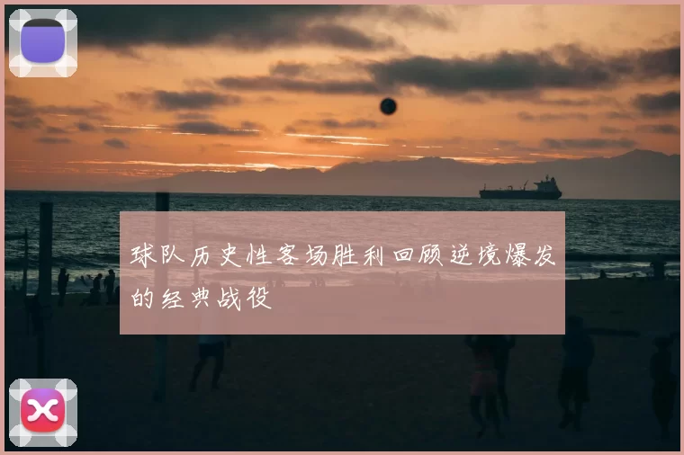球队历史性客场胜利回顾逆境爆发的经典战役