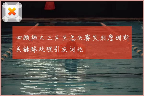 回顾热火三巨头总决赛失利詹姆斯关键球处理引发讨论