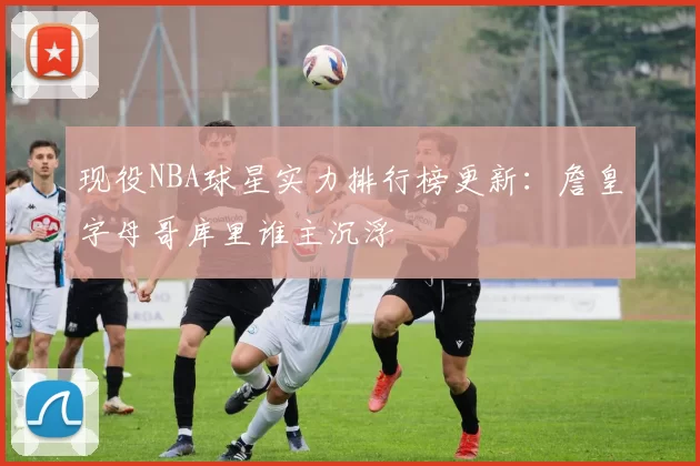 现役NBA球星实力排行榜更新：詹皇字母哥库里谁主沉浮